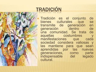 TRADICIÓN
 Tradición es el conjunto de
bienes culturales que se
transmite de generación en
generación dentro de
una comunidad. Se trata de
aquellas costumbres y
manifestaciones que cada
sociedad considera valiosas y
las mantiene para que sean
aprendidas por las nuevas
generaciones, como parte
indispensable del legado
cultural.
 