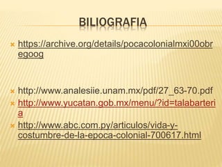 BILIOGRAFIA
 https://archive.org/details/pocacolonialmxi00obr
egoog
 http://www.analesiie.unam.mx/pdf/27_63-70.pdf
 http://www.yucatan.gob.mx/menu/?id=talabarteri
a
 http://www.abc.com.py/articulos/vida-y-
costumbre-de-la-epoca-colonial-700617.html
 