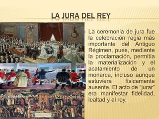 LA JURA DEL REY
 La ceremonia de jura fue
la celebración regia más
importante del Antiguo
Régimen, pues, mediante
la proclamación, permitía
la materialización y el
acatamiento de un
monarca, incluso aunque
estuviera físicamente
ausente. El acto de “jurar”
era manifestar fidelidad,
lealtad y al rey.
 