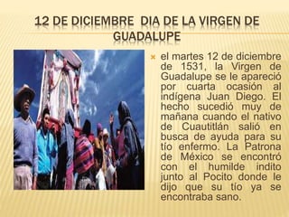 12 DE DICIEMBRE DIA DE LA VIRGEN DE
GUADALUPE
 el martes 12 de diciembre
de 1531, la Virgen de
Guadalupe se le apareció
por cuarta ocasión al
indígena Juan Diego. El
hecho sucedió muy de
mañana cuando el nativo
de Cuautitlán salió en
busca de ayuda para su
tío enfermo. La Patrona
de México se encontró
con el humilde indito
junto al Pocito donde le
dijo que su tío ya se
encontraba sano.
 