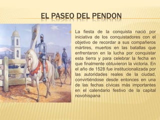 EL PASEO DEL PENDON
 La fiesta de la conquista nació por
iniciativa de los conquistadores con el
objetivo de recordar a sus compañeros
mártires, muertos en las batallas que
enfrentaron en la lucha por conquistar
esta tierra y para celebrar la fecha en
que finalmente obtuvieron la victoria. En
el año de 1528 fue institucionalizada por
las autoridades reales de la ciudad,
convirtiéndose desde entonces en una
de las fechas cívicas más importantes
en el calendario festivo de la capital
novohispana
 