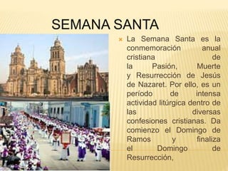 SEMANA SANTA
 La Semana Santa es la
conmemoración anual
cristiana de
la Pasión, Muerte
y Resurrección de Jesús
de Nazaret. Por ello, es un
período de intensa
actividad litúrgica dentro de
las diversas
confesiones cristianas. Da
comienzo el Domingo de
Ramos y finaliza
el Domingo de
Resurrección,
 