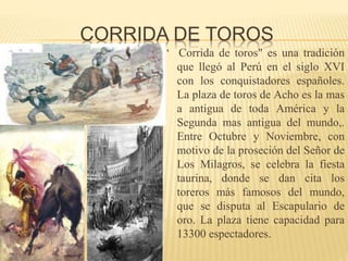CORRIDA DE TOROS
“ Corrida de toros" es una tradición
que llegó al Perú en el siglo XVI
con los conquistadores españoles.
La plaza de toros de Acho es la mas
a antigua de toda América y la
Segunda mas antigua del mundo,.
Entre Octubre y Noviembre, con
motivo de la proseción del Señor de
Los Milagros, se celebra la fiesta
taurina, donde se dan cita los
toreros más famosos del mundo,
que se disputa al Escapulario de
oro. La plaza tiene capacidad para
13300 espectadores.
 