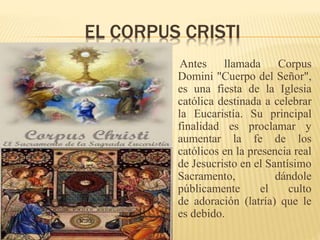 EL CORPUS CRISTI
Antes llamada Corpus
Domini "Cuerpo del Señor",
es una fiesta de la Iglesia
católica destinada a celebrar
la Eucaristía. Su principal
finalidad es proclamar y
aumentar la fe de los
católicos en la presencia real
de Jesucristo en el Santísimo
Sacramento, dándole
públicamente el culto
de adoración (latría) que le
es debido.
 