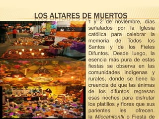 LOS ALTARES DE MUERTOS
 1 y 2 de noviembre, días
señalados por la Iglesia
católica para celebrar la
memoria de Todos los
Santos y de los Fieles
Difuntos. Desde luego, la
esencia más pura de estas
fiestas se observa en las
comunidades indígenas y
rurales, donde se tiene la
creencia de que las ánimas
de los difuntos regresan
esas noches para disfrutar
los platillos y flores que sus
parientes les ofrecen.
la Miccahitontli o Fiesta de
 