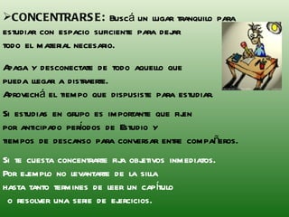 CONCENTRARSE:  Buscá un lugar tranquilo para  estudiar con espacio suficiente para dejar  todo el material necesario. Apaga y desconectate de todo aquello que  pueda llegar a distraerte.  Aprovechá el tiempo que dispusiste para estudiar. Si estudias en grupo es importante que fijen  por anticipado períodos de Estudio y  tiempos de descanso para conversar entre compañeros. Si te cuesta concentrarte fija objetivos inmediatos.  Por ejemplo no levantarte de la silla  hasta tanto termines de leer un capítulo o resolver una serie de ejercicios. 