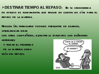 DESTINAR TIEMPO AL REPASO :  En tu cronograma  de estudio es fundamental que tengas en cuenta los días para el repaso de la materia.  Resulta útil formularse posibles preguntas de examen, intercambiar ideas  con otros compañeros, ejercitar lo estudiado con exámenes anteriores y tomar el programa  de la materia como  guía del repaso. 