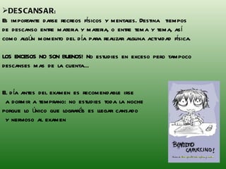 DESCANSAR :  Es importante darse recreos físicos y mentales. Destina  tiempos de descanso entre materia y materia, o entre tema y tema, así como algún momento del día para realizar alguna actividad física.  LOS EXCESOS NO SON BUENOS! No estudies en exceso pero tampoco descanses mas de la cuenta… El día antes del examen es recomendable irse a dormir a temprano: no estudies toda la noche  porque lo único que lograrás es llegar cansado y nervioso al examen 