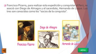  Francisco Pizarro, para realizar esta expedición y conquistar el Perú, se
asoció con Diego de Almagro y el sacerdote, Hernando de Luque. Los
tres son conocidos como los “socios de la conquista”.
MENU
 