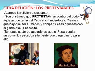 OTRA RELIGIÓN: LOS PROTESTANTES
-Aparece la religión protestante.
- Son cristianos que PROTESTAN en contra del poder y
riqueza que tenían el Papa y los sacerdotes. Piensan
que hay que ser humildes y compartir esas riquezas con
la gente que lo necesite.
-Tampoco están de acuerdo de que el Papa pueda
perdonar los pecados a la gente que paga dinero para
ello.
 