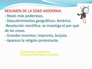 RESUMEN DE LA EDAD MODERNA
- Reyes más poderosos.
- Descubrimientos geográficos: América.
-Revolución científica: se investiga el por qué
de las cosas.
- Grandes inventos: imprenta, brújula.
- Aparece la religión protestante.
El hombre del Renacimiento
Vídeo de la Edad Moderna en España
 
