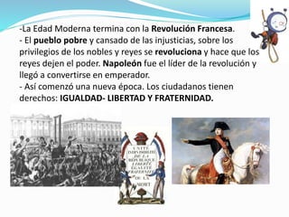 -La Edad Moderna termina con la Revolución Francesa.
- El pueblo pobre y cansado de las injusticias, sobre los
privilegios de los nobles y reyes se revoluciona y hace que los
reyes dejen el poder. Napoleón fue el líder de la revolución y
llegó a convertirse en emperador.
- Así comenzó una nueva época. Los ciudadanos tienen
derechos: IGUALDAD- LIBERTAD Y FRATERNIDAD.
 