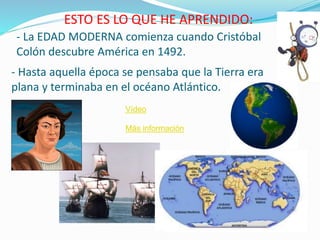 - La EDAD MODERNA comienza cuando Cristóbal
Colón descubre América en 1492.
ESTO ES LO QUE HE APRENDIDO:
- Hasta aquella época se pensaba que la Tierra era
plana y terminaba en el océano Atlántico.
Vídeo
Más información
 
