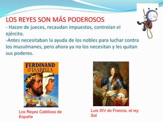 LOS REYES SON MÁS PODEROSOS
- Hacen de jueces, recaudan impuestos, controlan el
ejército.
-Antes necesitaban la ayuda de los nobles para luchar contra
los musulmanes, pero ahora ya no los necesitan y les quitan
sus poderes.
Los Reyes Católicos de
España
Luis XIV de Francia, el rey
Sol
 