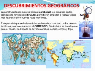 DESCUBRIMIENTOS GEOGRÁFICOS
La construcción de mejores barcos (carabelas) y el progreso en las
técnicas de navegación (brújula), permitieron empezar a realizar viajes
más lejanos y abrir nuevas rutas marítimas.
Esto permitió que se hicieran intercambios de productos con los nuevos
territorios y así creció mucho el COMERCIO. De América se traía tomate,
patata, cacao. De España se llevaba caballos, ovejas, cerdos y trigo.
 