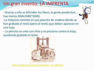 Un gran invento: LA IMPRENTA.
- Gracias a ella se difunden los libros, la gente puede leer,
hay menos ANALFABETISMO.
-La máquina consiste en una plancha de madera dónde se
han grabado el texto (pero al revés) que deben aparecer en
una hoja.
- La plancha se unta con tinta y se presiona contra la hoja,
quedando grabado el texto.
Vídeo. Erase una vez los inventores: La imprenta
 