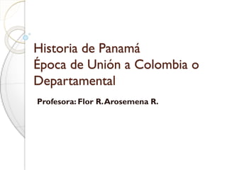 Historia de Panamá
Época de Unión a Colombia o
Departamental
Profesora: Flor R.Arosemena R.
 