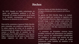 Hechos
En agosto de 1815 Morillo llego a la ciudad,
Cartagena cogida por sorpresa se organizo con
3.700 varones, almaceno algunas provisiones y
prendió fuego a unos caseríos para privar de
recursos al enemigo; el jefe cartagenero don
Manuel del Castillo y los habitantes defendieron
la ciudad durante 106 días soportando las mas
grandes escaseces.
A comienzo de diciembre vivieron horas
terribles; tuvieron que alimentarse con caballos,
burros, perros; las enfermedades proliferaban,
los soldados y la gente caía muerta sin que
pudiera darle sepultura, A pesar de tantos
sufrimiento nadie hablaba de rendirse a las
fuerzas enemigas.
Para tal fin comisiono al general Pablo Morillo
para comandar una poderosa expedición con
la orden expresa de evitar en lo posible el
derramamiento de sangre. Por esta razón se le
conoce a Morillo con el nombre de “El
Pacificador”,con 15.000 hombres y 60 barcos
llego a Venezuela, de allí paso a Santa Marta
donde organizo un plan de invasión.
En 1815 España ya había solucionado en
parte sus problemas políticos y el Rey
Fernando VII estaba nuevamente en el trono
y el decidió reconquistar a América y
fortalecer su dominio en las colonias.
El primer objetivo de Pablo Morillo fue tomar a
Cartagena considerada como la puerta de la Nueva
Granada.
 