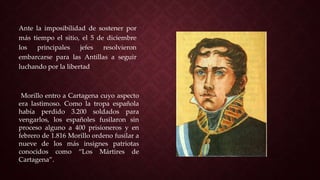Ante la imposibilidad de sostener por
más tiempo el sitio, el 5 de diciembre
los principales jefes resolvieron
embarcarse para las Antillas a seguir
luchando por la libertad
Morillo entro a Cartagena cuyo aspecto
era lastimoso. Como la tropa española
había perdido 3.200 soldados para
vengarlos, los españoles fusilaron sin
proceso alguno a 400 prisioneros y en
febrero de 1.816 Morillo ordeno fusilar a
nueve de los más insignes patriotas
conocidos como “Los Mártires de
Cartagena”.
 