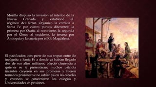 El pacificador, con parte de sus tropas entro de
incógnita a Santa Fe a donde ya habían llegado
dos de sus altos militares, ofreció clemencia a
quienes se le presentaran; muchos patriota
incautos creyeron en sus promesas y fueron
tomados prisioneros; no cabían ya en las cárceles
y entonces se convirtieron los colegios y
Universidades en prisiones.
Morillo dispuso la invasión al interior de la
Nueva Granada y estableció el
régimen del terror. Organizo la entrada a
Santa Fe por cuatro puntos diferentes: la
primera por Ocaña al nororiente, la segunda
por el Choco al occidente, la tercera por
Antioquia y la cuarta por el Río Magdalena.
 