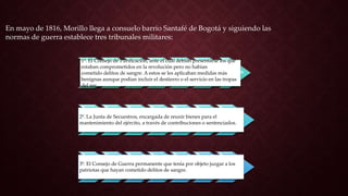1º. El Consejo de Purificación, ante el cual debían presentarse los que
estaban comprometidos en la revolución pero no habían
cometido delitos de sangre. A estos se les aplicaban medidas más
benignas aunque podían incluir el destierro o el servicio en las tropas
del rey.
2º. La Junta de Secuestros, encargada de reunir bienes para el
mantenimiento del ejército, a través de contribuciones o sentenciados.
3º. El Consejo de Guerra permanente que tenía por objeto juzgar a los
patriotas que hayan cometido delitos de sangre.
En mayo de 1816, Morillo llega a consuelo barrio Santafé de Bogotá y siguiendo las
normas de guerra establece tres tribunales militares:
 