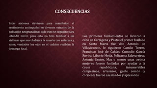 CONSECUENCIAS
Estas acciones sirvieron para manifestar el
sentimiento antiespañol en diversos estratos de la
población neogranadina; todo esto se organizo para
infundir terror, pero esto no hizo temblar a las
victimas que marchaban a la muerte con entereza y
valor; vendados los ojos en el cadalso recibían la
descarga fatal.
Los primeros fusilamientos se llevaron a
cabo en Cartagena y Pasto; el primer fusilado
en Santa Marta fue don Antonio de
Villavicencio, le siguieron Camilo Torres,
Francisco José de Caldas, Custodio García
Rovira, Liborio Mejía, Policarpa Salavarrieta,
Antonia Santos. Mas o menos unas treinta
mujeres fueron fusiladas por ayudar a la
causa republicana, innumerables
campesinos, artesanos, gente común y
corriente fueron asesinados y apresados.
 