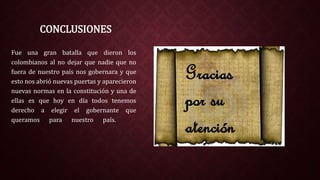CONCLUSIONES
Fue una gran batalla que dieron los
colombianos al no dejar que nadie que no
fuera de nuestro país nos gobernara y que
esto nos abrió nuevas puertas y aparecieron
nuevas normas en la constitución y una de
ellas es que hoy en día todos tenemos
derecho a elegir el gobernante que
queramos para nuestro país.
Gracias
por su
atención
 