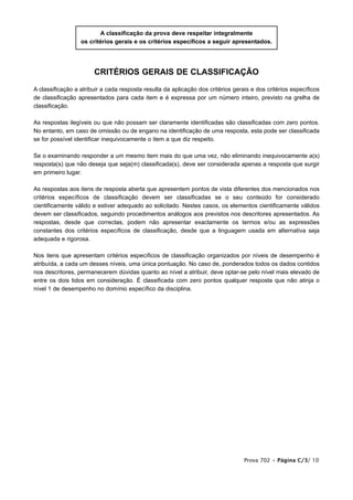 CRITÉRIOS GERAIS DE CLASSIFICAÇÃO
A classificação a atribuir a cada resposta resulta da aplicação dos critérios gerais e dos critérios específicos
de classificação apresentados para cada item e é expressa por um número inteiro, previsto na grelha de
classificação.
As respostas ilegíveis ou que não possam ser claramente identificadas são classificadas com zero pontos.
No entanto, em caso de omissão ou de engano na identificação de uma resposta, esta pode ser classificada
se for possível identificar inequivocamente o item a que diz respeito.
Se o examinando responder a um mesmo item mais do que uma vez, não eliminando inequivocamente a(s)
resposta(s) que não deseja que seja(m) classificada(s), deve ser considerada apenas a resposta que surgir
em primeiro lugar.
As respostas aos itens de resposta aberta que apresentem pontos de vista diferentes dos mencionados nos
critérios específicos de classificação devem ser classificadas se o seu conteúdo for considerado
cientificamente válido e estiver adequado ao solicitado. Nestes casos, os elementos cientificamente válidos
devem ser classificados, seguindo procedimentos análogos aos previstos nos descritores apresentados. As
respostas, desde que correctas, podem não apresentar exactamente os termos e/ou as expressões
constantes dos critérios específicos de classificação, desde que a linguagem usada em alternativa seja
adequada e rigorosa.
Nos itens que apresentam critérios específicos de classificação organizados por níveis de desempenho é
atribuída, a cada um desses níveis, uma única pontuação. No caso de, ponderados todos os dados contidos
nos descritores, permanecerem dúvidas quanto ao nível a atribuir, deve optar-se pelo nível mais elevado de
entre os dois tidos em consideração. É classificada com zero pontos qualquer resposta que não atinja o
nível 1 de desempenho no domínio específico da disciplina.
A classificação da prova deve respeitar integralmente
os critérios gerais e os critérios específicos a seguir apresentados.
Prova 702 • Página C/3/ 10
 