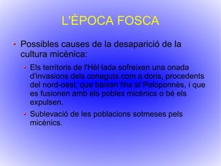 L'ÈPOCA FOSCA Possibles causes de la desaparició de la cultura micènica: Els territoris de l'Hèl·lada sofreixen una onada d'invasions dels coneguts com a doris, procedents del nord-oest, que baixen fins al Peloponnès, i que es fusionen amb els pobles micènics o bé els expulsen.  Sublevació de les poblacions sotmeses pels micènics. 