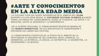 #ARTE Y CONOCIMIENTOS
EN LA ALTA EDAD MEDIA
.LA CULTURA TUVO UN FUERTE DESARROLLO EN EL ÁMBITO DEL ISLAM.
DURANTE LA ALTA EDAD MEDIA, EL ESPLENDOR CULTURAL ISLÁMICO ALCANZÓ
TODAS LAS ÁREAS DEL CONOCIMIENTO, DESDE LA FILOSOFÍA, LAS ARTES Y LA
MEDICINA, HASTA LA GEOGRAFÍA Y LA MATEMÁTICA.
.EN LA EUROPA CRISTIANA, EL CONOCIMIENTO QUEDÓ EN MANOS DE
LOS MONJES MONÁSTICOS. EN SUS BIBLIOTECAS SE CONSERVARON Y
COPIARON LOS LIBROS QUE EXISTÍAN.
.EL CONOCIMIENTO CIENTÍFICO DE LA ÉPOCA EN EL ÁMBITO DE LA
CRISTIANDAD SE RESUMIÓ EN LAS LLAMADAS ARTES LIBERALES: LA
GRAMÁTICA, LA RETÓRICA, LA LÓGICA, LA ARITMÉTICA, LA GEOMETRÍA, LA
ASTRONOMÍA Y LA MÚSICA.
 
