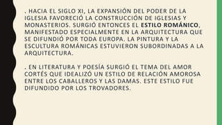 . HACIA EL SIGLO XI, LA EXPANSIÓN DEL PODER DE LA
IGLESIA FAVORECIÓ LA CONSTRUCCIÓN DE IGLESIAS Y
MONASTERIOS. SURGIÓ ENTONCES EL ESTILO ROMÁNICO,
MANIFESTADO ESPECIALMENTE EN LA ARQUITECTURA QUE
SE DIFUNDIÓ POR TODA EUROPA. LA PINTURA Y LA
ESCULTURA ROMÁNICAS ESTUVIERON SUBORDINADAS A LA
ARQUITECTURA.
. EN LITERATURA Y POESÍA SURGIÓ EL TEMA DEL AMOR
CORTÉS QUE IDEALIZÓ UN ESTILO DE RELACIÓN AMOROSA
ENTRE LOS CABALLEROS Y LAS DAMAS. ESTE ESTILO FUE
DIFUNDIDO POR LOS TROVADORES.
 