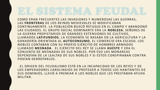 EL SISTEMA FEUDAL
COMO ERAN FRECUENTES LAS INVASIONES Y NUMEROSAS LAS GUERRAS,
LAS FRONTERAS DE LOS REINOS MEDIEVALES SE MODIFICABAN
CONTINUAMENTE. LA POBLACIÓN BUSCÓ REFUGIO EN EL CAMPO Y ABANDONÓ
LAS CIUDADES. EL GRUPO SOCIAL DOMINANTE ERA LA NOBLEZA, SEÑORES DE
LA GUERRA PROPIETARIOS DE GRANDES EXTENSIONES DE CULTIVOS,
LLAMADOS LATIFUNDIOS. LA ECONOMÍA SE BASABA EN LA AGRICULTURA Y LA
GANADERÍA ORIENTADA AL AUTOCONSUMO. EL COMERCIO ERA ESCASO. LOS
NOBLES CONTABAN CON SU PROPIO EJÉRCITO DE HOMBRES ARMADOS
LLAMADO MESNADA. EL EJÉRCITO DEL REY SE LLAMA HUESTE Y ERA EL
CONJUNTO DE MESNADAS DE SUS NOBLES. POR ESO LOS MONARCAS
DEPENDÍAN DE LA LEALTAD DE SUS NOBLES Y SI ESTOS CONSPIRABAN CON TRA
PODÍAN DERROTARLOS.
.EL ORIGEN DEL FEUDALISMO ESTÁ EN LA INCAPACIDAD DE LOS REYES Y DE
LOS EMPERADORES CAROLINGIOS DE PROTEGER A TODOS LOS HABITANTES D E
SUS DOMINIOS, LLEVÓ A PREMIAR A LOS NOBLES QUE LES PRESTABAN AYU DA
MILITAR.
 