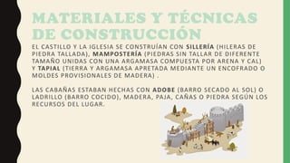 MATERIALES Y TÉCNICAS
DE CONSTRUCCIÓN
EL CASTILLO Y LA IGLESIA SE CONSTRUÍAN CON SILLERÍA (HILERAS DE
PIEDRA TALLADA), MAMPOSTERÍA (PIEDRAS SIN TALLAR DE DIFERENTE
TAMAÑO UNIDAS CON UNA ARGAMASA COMPUESTA POR ARENA Y CAL)
Y TAPIAL (TIERRA Y ARGAMASA APRETADA MEDIANTE UN ENCOFRADO O
MOLDES PROVISIONALES DE MADERA) .
LAS CABAÑAS ESTABAN HECHAS CON ADOBE (BARRO SECADO AL SOL) O
LADRILLO (BARRO COCIDO), MADERA, PAJA, CAÑAS O PIEDRA SEGÚN LOS
RECURSOS DEL LUGAR.
 