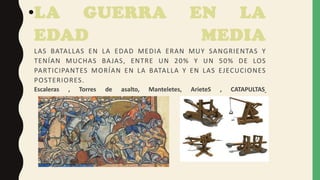 •LA GUERRA EN LA
EDAD MEDIA
LAS BATALLAS EN LA EDAD MEDIA ERAN MUY SANGRIENTAS Y
TENÍAN MUCHAS BAJAS, ENTRE UN 20% Y UN 50% DE LOS
PARTICIPANTES MORÍAN EN LA BATALLA Y EN LAS EJECUCIONES
POSTERIORES.
Escaleras , Torres de asalto, Manteletes, ArieteS , CATAPULTAS
 