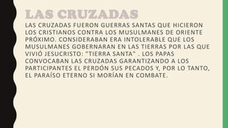 LAS CRUZADAS
LAS CRUZADAS FUERON GUERRAS SANTAS QUE HICIERON
LOS CRISTIANOS CONTRA LOS MUSULMANES DE ORIENTE
PRÓXIMO. CONSIDERABAN ERA INTOLERABLE QUE LOS
MUSULMANES GOBERNARAN EN LAS TIERRAS POR LAS QUE
VIVIÓ JESUCRISTO: "TIERRA SANTA" . LOS PAPAS
CONVOCABAN LAS CRUZADAS GARANTIZANDO A LOS
PARTICIPANTES EL PERDÓN SUS PECADOS Y, POR LO TANTO,
EL PARAÍSO ETERNO SI MORÍAN EN COMBATE.
 