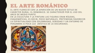 EL ARTE ROMÁNICO
EL ARTE FLORECIÓ CON LA APARICIÓN DE UN NUEVO ESTILO DE
CARÁCTER RURAL: EL ROMÁNICO. SE CARACTERIZÓ POR EL USO DEL
ARCO DE MEDIO PUNTO.
EN LA ESCULTURA Y LA PINTURA LAS FIGURAS ERAN RÍGIDAS,
ESQUEMÁTICAS, ES DECIR, POCO NATURALES. PRETENDÍAN FAVORECER
LA ESPIRITUALIDAD CON SOLEMNIDAD, SERIEDAD Y UN ENTORNO DE
PENUMBRA O POCA LUZ (MÍSTICA DE LA OSCURIDAD).
 