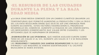 •EL RESURGIR DE LAS CIUDADES
DURANTE LA PLENA Y LA BAJA
EDAD MEDIA
.LA BAJA EDAD MEDIA COMENZÓ CON UN CAMBIO CLIMÁTICO (BAJARON LAS
TEMPERATURAS) QUE PERMITIÓ AUMENTAR LA PRODUCCIÓN Y CON LA CRISI S
DEL CALIFATO MUSULMÁN ÁRABE QUE DEJÓ DE SER UNA AMENAZA PARA
EUROPA OCCIDENTAL. ESTOS FACTORES FAVORECIERON EL PROGRESIVO
DESARROLLO DEL COMERCIO. AUMENTÓ LA RIQUEZA DE LOS COMERCIANTES,
LOS MERCADERES (COMERCIANTES QUE VIAJAN ENTRE CIUDADES) Y LOS
ARTESANOS (QUE SE AGRUPABAN EN GREMIOS).
.DISMINUCIÓN DE LAS EPIDEMIAS, QUE HABÍAN ASOLADO EUROPA SOBRE
TODO DE LOS SIGLOS VI AL VIII, DURANTE LOS SIGLOS IX Y X SE REDUJERON
SENSIBLEMENTE.
LAS INVASIONES Y SAQUEOS CASI HABÍAN DESAPARECIDO YA QUE LOS
VIKINGOS Y LOS MAGIARES SE HABÍAN SEDENTARIZADO Y EL CALIFATO
MUSULMÁN SE HABÍA DIVIDIDO.
 