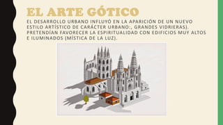 EL ARTE GÓTICO
EL DESARROLLO URBANO INFLUYÓ EN LA APARICIÓN DE UN NUEVO
ESTILO ARTÍSTICO DE CARÁCTER URBANO:, GRANDES VIDRIERAS).
PRETENDÍAN FAVORECER LA ESPIRITUALIDAD CON EDIFICIOS MUY ALTOS
E ILUMINADOS (MÍSTICA DE LA LUZ).
 
