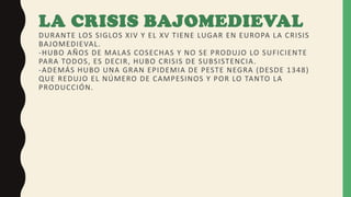 LA CRISIS BAJOMEDIEVAL
DURANTE LOS SIGLOS XIV Y EL XV TIENE LUGAR EN EUROPA LA CRISIS
BAJOMEDIEVAL.
-HUBO AÑOS DE MALAS COSECHAS Y NO SE PRODUJO LO SUFICIENTE
PARA TODOS, ES DECIR, HUBO CRISIS DE SUBSISTENCIA.
-ADEMÁS HUBO UNA GRAN EPIDEMIA DE PESTE NEGRA (DESDE 1348)
QUE REDUJO EL NÚMERO DE CAMPESINOS Y POR LO TANTO LA
PRODUCCIÓN.
 