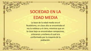 SOCIEDAD EN LA
EDAD MEDIA
La base de la edad media era el
feudalismo, en clase alta se encontraba el
rey la nobleza y el clero, mientras que en
la clase baja se encontraban campesinos,
artesanos y esclavos el cual era
conformado por la mayoría de la
población.
 