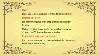 El rey:
Era el que se encontraba en lo más alto de la pirámide.
Nobleza y el clero:
Los grandes nobles eran propietarios de extensos
feudos.
El clero estaba conformado por las abadesas y los
monjes que Vivian en los monasterios.
Campesinos, artesanos y esclavos:
Estos se encontraban en la zona baja de la pirámide y
rendían vasallaje al rey.
 
