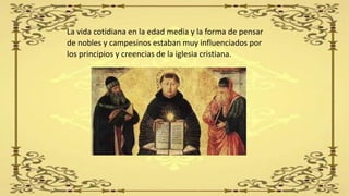 La vida cotidiana en la edad media y la forma de pensar
de nobles y campesinos estaban muy influenciados por
los principios y creencias de la iglesia cristiana.
 