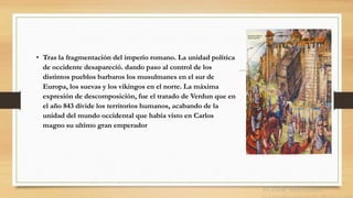 • Tras la fragmentación del imperio romano. La unidad política
de occidente desapareció. dando paso al control de los
distintos pueblos barbaros los musulmanes en el sur de
Europa, los suevas y los vikingos en el norte. La máxima
expresión de descomposición, fue el tratado de Verdun que en
el año 843 divide los territorios humanos, acabando de la
unidad del mundo occidental que había visto en Carlos
magno su ultimo gran emperador
 