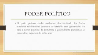 PODER POLÍTICO
• El poder político estaba totalmente descentralizado los feudos
porciones relativamente pequeños de territorio eran gobernados con
base a ciertas practicas de costumbre y generalmente prevalecían las
personales y caprichos del señor amo.
 