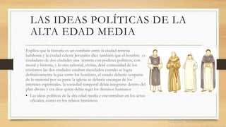 LAS IDEAS POLÍTICAS DE LA
ALTA EDAD MEDIA
Explica que la historia es un combate entre la ciudad terrena
babilonia y la ciudad celeste Jerusalén dice también que el hombre es
ciudadano de dos ciudades una terrena con poderes políticos, con
moral y historia, y la otra celestial, civitas, deid comunidad de los
cristianos las dos ciudades estaban mesclados cuando se logra
definitivamente la paz entre los hombres, el estado debería ocuparse
de lo material por su parte la iglesia se debería encargar de los
intereses espirituales. la sociedad temporal debía integrarse dentro del
plan divino y era dios quien debía regir los destinos humanos
• Las ideas políticas de la alta edad media e encontraban en los actos
oficiales, como en los relatos históricos
 