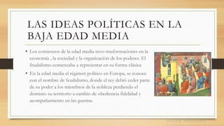 LAS IDEAS POLÍTICAS EN LA
BAJA EDAD MEDIA
• Los comienzos de la edad media tuvo trasformaciones en la
economía , la sociedad y la organización de los poderes. El
feudalismo comenzaba a representar en su forma clásica
• En la edad media el régimen político en Europa, se conoce
con el nombre de feudalismo, donde el rey debió ceder parte
de su poder a los miembros de la nobleza perdiendo el
dominio su territorio a cambio de obediencia fidelidad y
acompañamiento en las guerras.
 