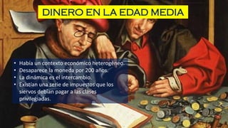 DINERO EN LA EDAD MEDIA
• Había un contexto económico heterogéneo.
• Desaparece la moneda por 200 años.
• La dinámica es el intercambio.
• Existían una serie de impuestos que los
siervos debían pagar a las clases
privilegiadas.
 