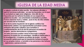 La iglesia controlo la letra escrita , los saberes oficiales y
ejerció funciones judiciales , ya que las leyendas con la que
la sociedad se regia eran religiosas, más allá de las
impuestas por los señores feudales en sus respectivos
gobiernos locales . Las autoridades eclesiásticas podían,
incluso enjuiciar reyes y nobles , pues la ley de dios estaba
por encima de los hombres .
El rol de la santa inquisición de la iglesia católica fue
tristemente celebre. Sus representantes actuaban como
emisarios del poder celestico que sometían a
cuestionamientos de la fe de las personas acusadas de
brujería , pactos demoniacos o paganismo.
En estos procesos podían verse involucrada cualquier
persona acusada por sus enemigos ,científicos dedicados a
la investigación ,o mujeres acusadas de brujas . La sola
acusación serbia para que la inquisición tomara el asunto
en sus propias manos ,y sometía a las personas a las torturas
, vejámenes y persecuciones .
 