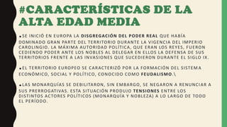 #CARACTERÍSTICAS DE LA
ALTA EDAD MEDIA
.SE INICIÓ EN EUROPA LA DISGREGACIÓN DEL PODER REAL QUE HABÍA
DOMINADO GRAN PARTE DEL TERRITORIO DURANTE LA VIGENCIA DEL IMPERIO
CAROLINGIO. LA MÁXIMA AUTORIDAD POLÍTICA, QUE ERAN LOS REYES, FUERON
CEDIENDO PODER ANTE LOS NOBLES AL DELEGAR EN ELLOS LA DEFENSA DE SUS
TERRITORIOS FRENTE A LAS INVASIONES QUE SUCEDIERON DURANTE EL SIGLO IX.
.EL TERRITORIO EUROPEO SE CARACTERIZÓ POR LA FORMACIÓN DEL SISTEM A
ECONÓMICO, SOCIAL Y POLÍTICO, CONOCIDO COMO FEUDALISMO.
.LAS MONARQUÍAS SE DEBILITARON, SIN EMBARGO, SE NEGARON A RENUNCI AR A
SUS PRERROGATIVAS. ESTA SITUACIÓN PRODUJO TENSIONES ENTRE LOS
DISTINTOS ACTORES POLÍTICOS (MONARQUÍA Y NOBLEZA) A LO LARGO DE TODO
EL PERÍODO.
 