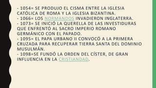 - 1054= SE PRODUJO EL CISMA ENTRE LA IGLESIA
CATÓLICA DE ROMA Y LA IGLESIA BIZANTINA.
- 1066= LOS NORMANDOS INVADIERON INGLATERRA.
- 1073= SE INICIÓ LA QUERELLA DE LAS INVESTIDURAS
QUE ENFRENTÓ AL SACRO IMPERIO ROMANO
GERMÁNICO CON EL PAPADO.
- 1095= EL PAPA URBANO II CONVOCÓ A LA PRIMERA
CRUZADA PARA RECUPERAR TIERRA SANTA DEL DOMINIO
MUSULMÁN.
- 1098=SE FUNDÓ LA ORDEN DEL CÍSTER, DE GRAN
INFLUENCIA EN LA CRISTIANDAD.
 
